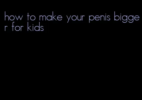 how to make your penis bigger for kids