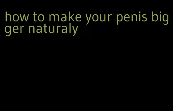 how to make your penis bigger naturaly