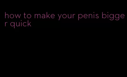 how to make your penis bigger quick