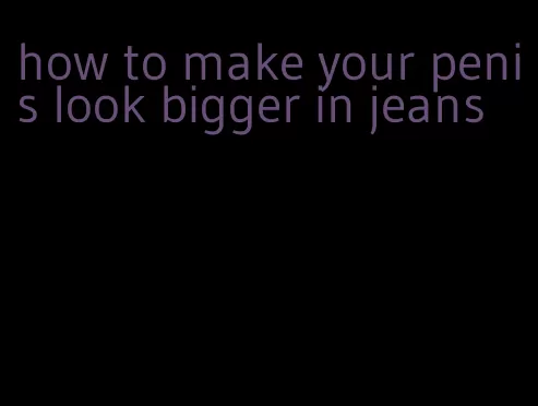 how to make your penis look bigger in jeans