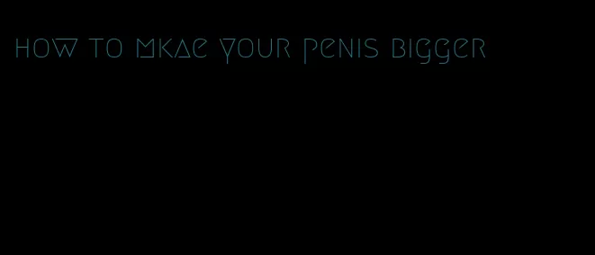 how to mkae your penis bigger