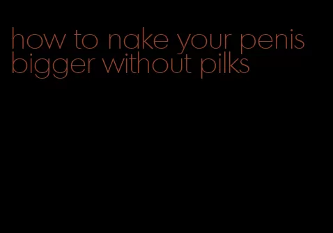 how to nake your penis bigger without pilks