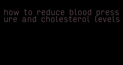 how to reduce blood pressure and cholesterol levels