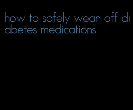 how to safely wean off diabetes medications