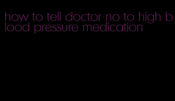 how to tell doctor no to high blood pressure medication