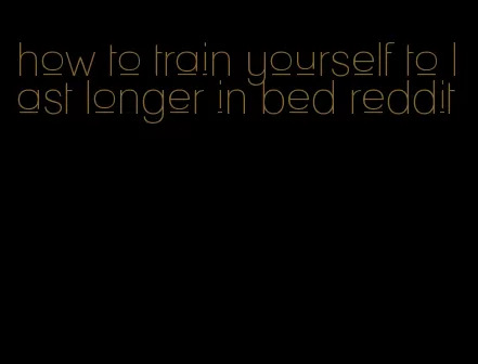 how to train yourself to last longer in bed reddit