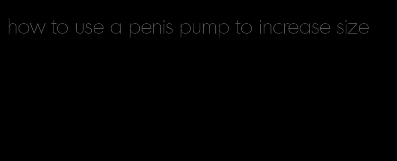 how to use a penis pump to increase size
