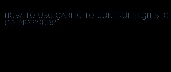 how to use garlic to control high blood pressure