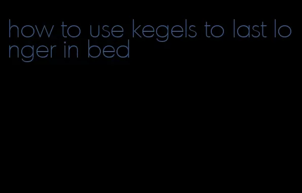 how to use kegels to last longer in bed