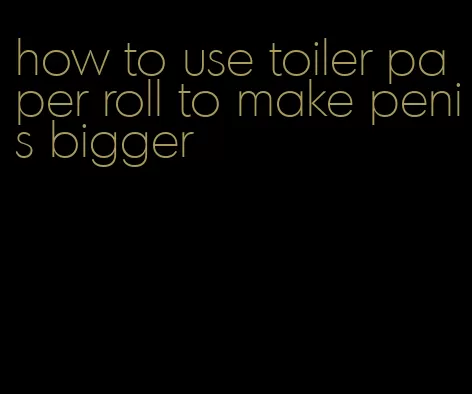 how to use toiler paper roll to make penis bigger