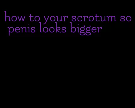 how to your scrotum so penis looks bigger