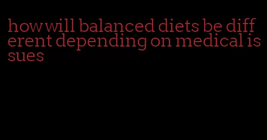 how will balanced diets be different depending on medical issues