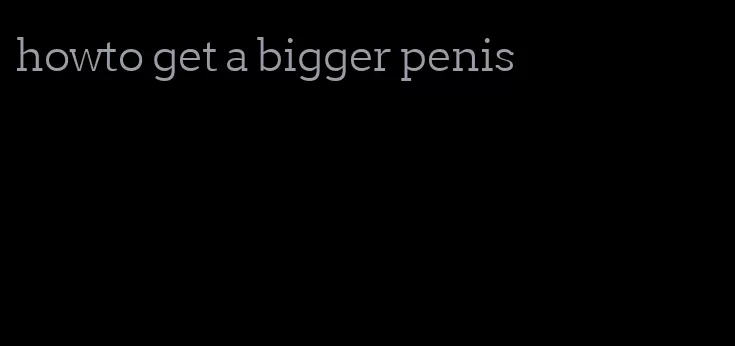 howto get a bigger penis