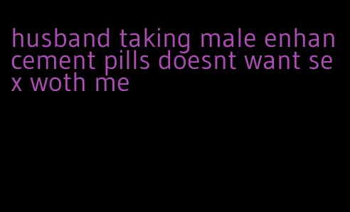 husband taking male enhancement pills doesnt want sex woth me
