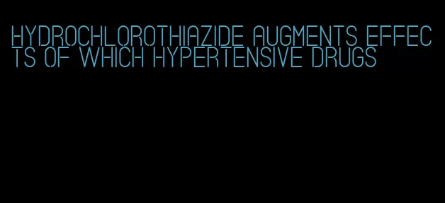 hydrochlorothiazide augments effects of which hypertensive drugs