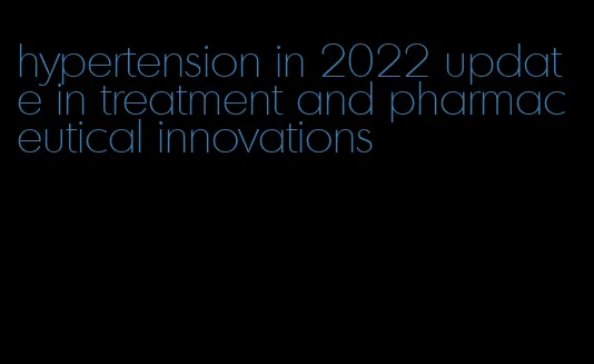 hypertension in 2022 update in treatment and pharmaceutical innovations