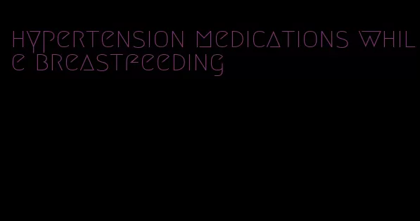 hypertension medications while breastfeeding
