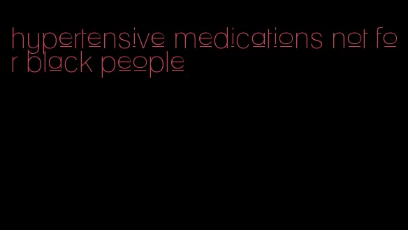 hypertensive medications not for black people