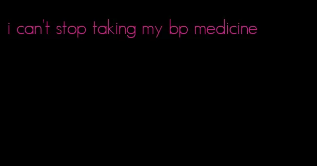 i can't stop taking my bp medicine