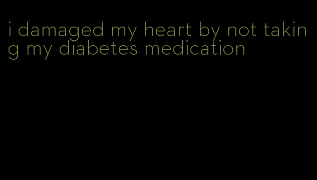 i damaged my heart by not taking my diabetes medication
