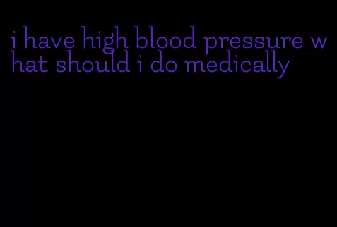i have high blood pressure what should i do medically