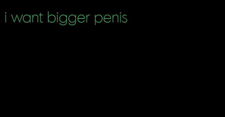i want bigger penis