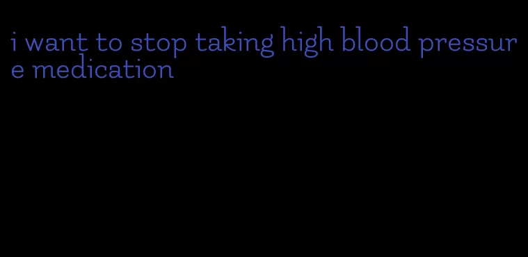 i want to stop taking high blood pressure medication