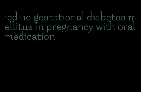 icd-10 gestational diabetes mellitus in pregnancy with oral medication