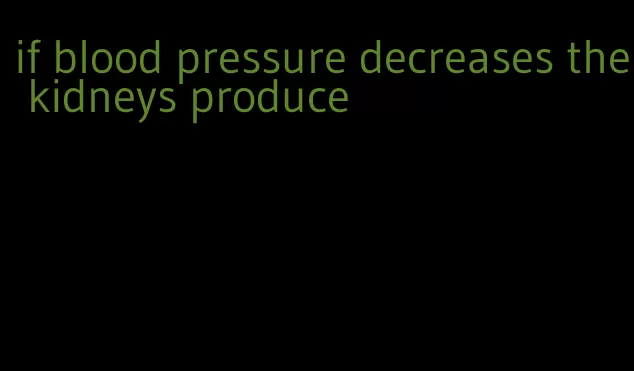 if blood pressure decreases the kidneys produce