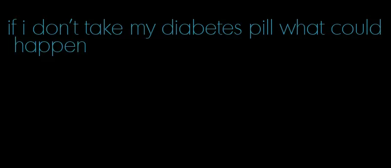 if i don't take my diabetes pill what could happen