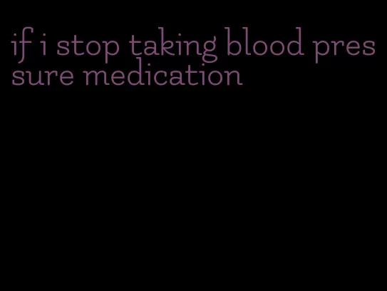 if i stop taking blood pressure medication
