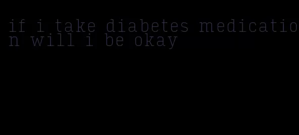 if i take diabetes medication will i be okay