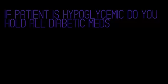 if patient is hypoglycemic do you hold all diabetic meds