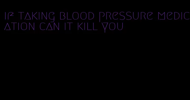 if taking blood pressure medication can it kill you