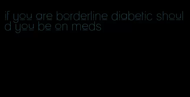 if you are borderline diabetic should you be on meds