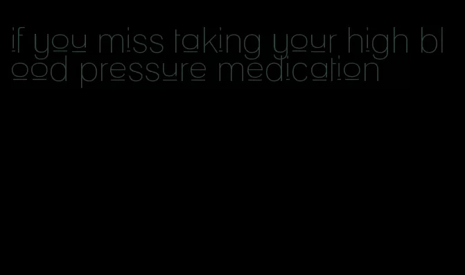 if you miss taking your high blood pressure medication