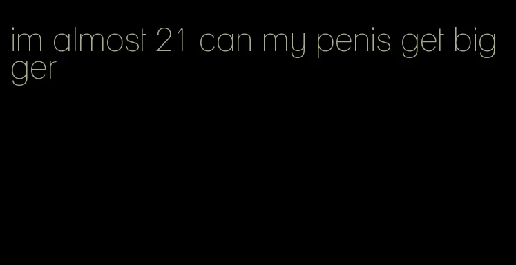 im almost 21 can my penis get bigger