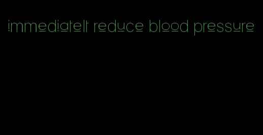 immediatelt reduce blood pressure