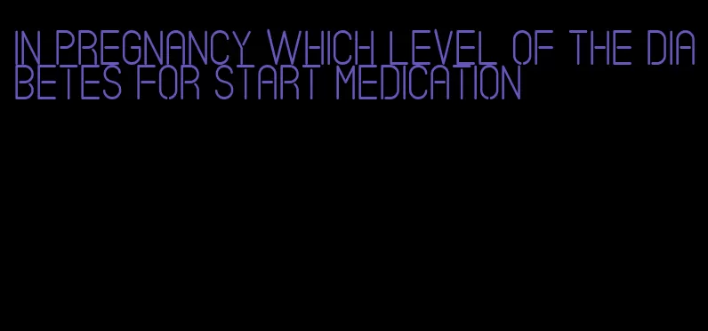 in pregnancy which level of the diabetes for start medication