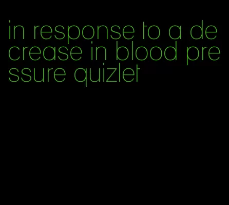 in response to a decrease in blood pressure quizlet
