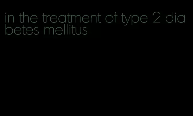 in the treatment of type 2 diabetes mellitus