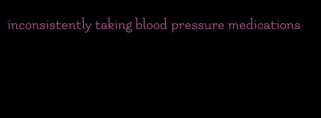 inconsistently taking blood pressure medications