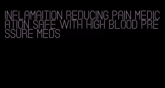 inflamaition reducing pain medication safe with high blood pressure meds