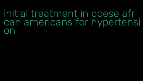 initial treatment in obese african americans for hypertension