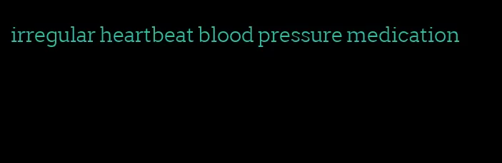 irregular heartbeat blood pressure medication