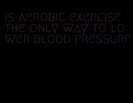is aerobic exercise the only way to lower blood pressure