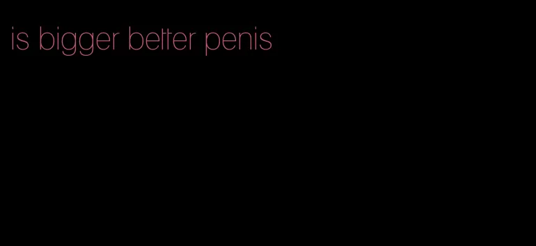 is bigger better penis