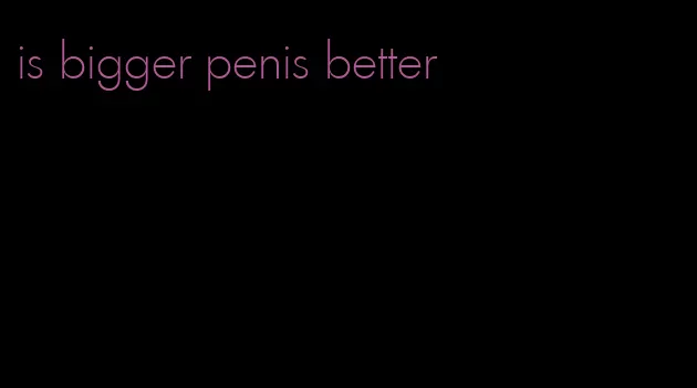 is bigger penis better