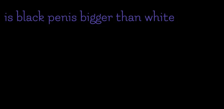 is black penis bigger than white