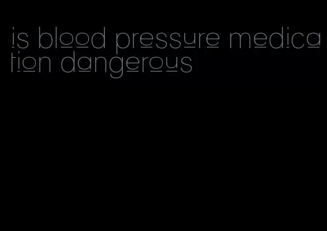 is blood pressure medication dangerous